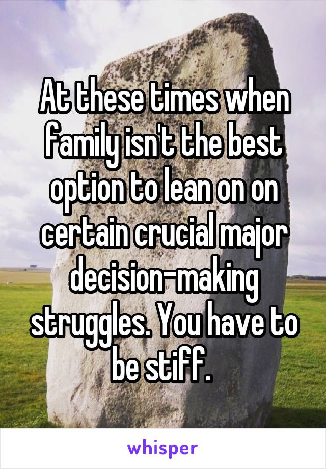 At these times when family isn't the best option to lean on on certain crucial major decision-making struggles. You have to be stiff. 