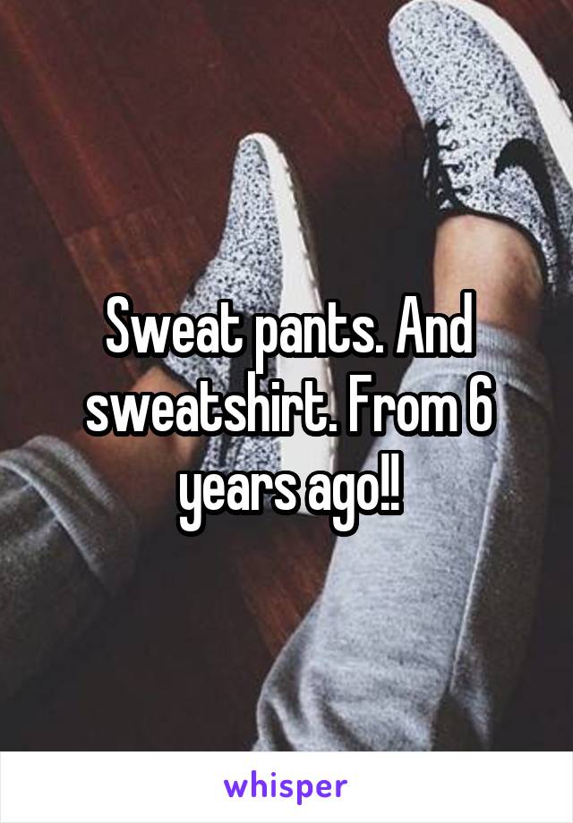 Sweat pants. And sweatshirt. From 6 years ago!!