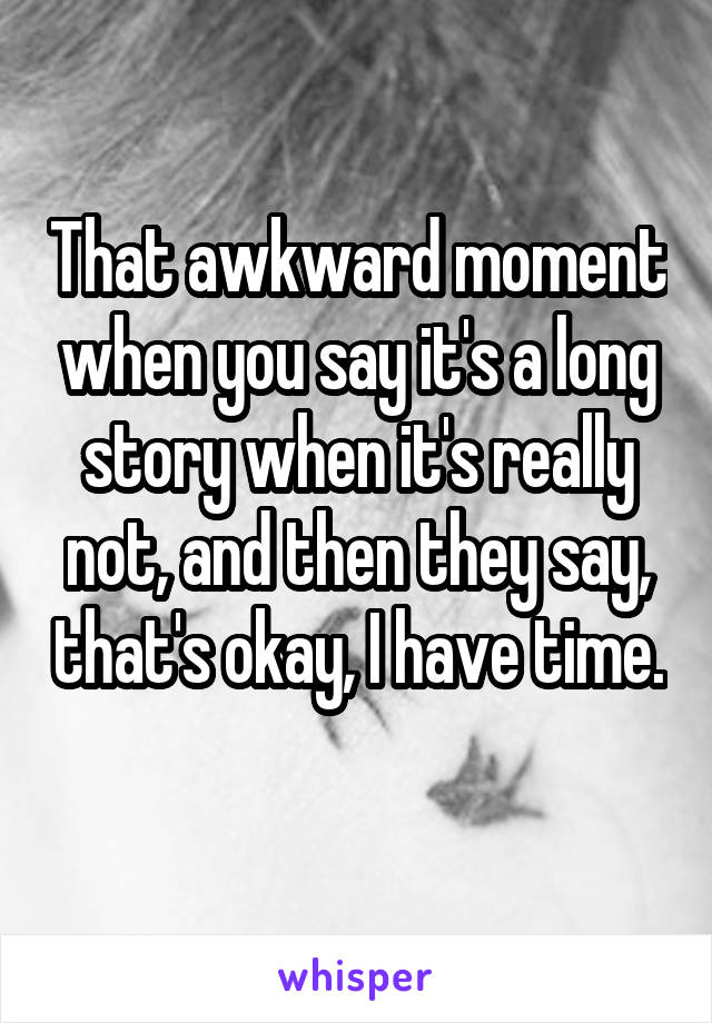That awkward moment when you say it's a long story when it's really not, and then they say, that's okay, I have time. 