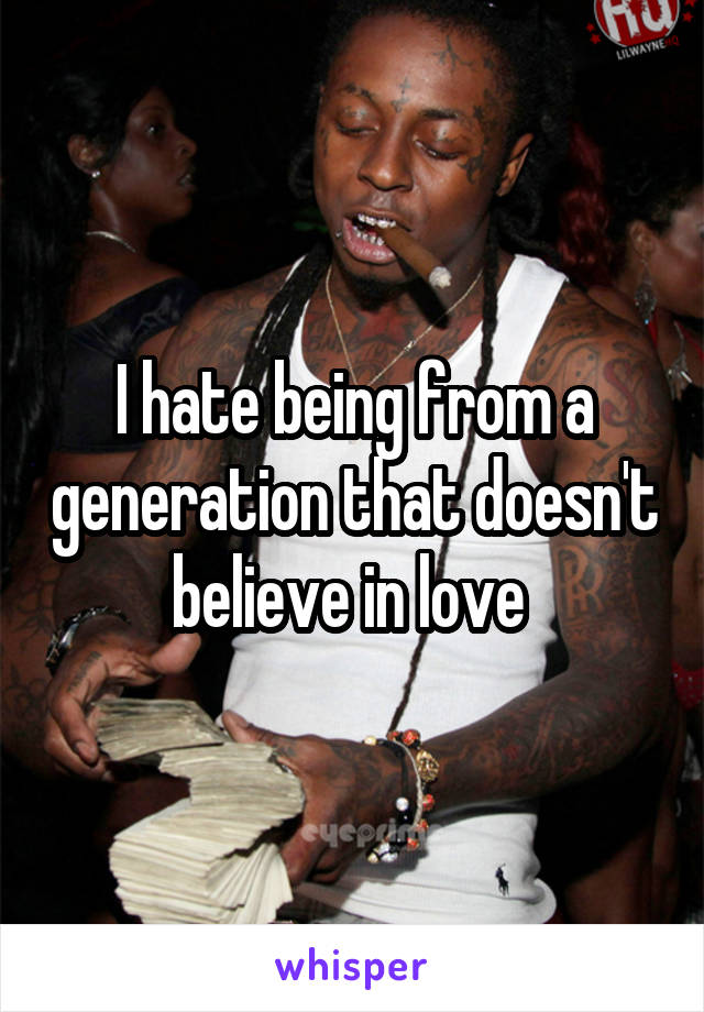 I hate being from a generation that doesn't believe in love 