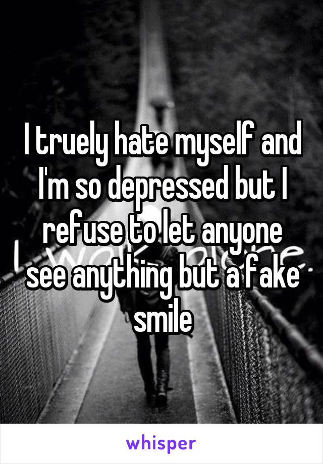 I truely hate myself and I'm so depressed but I refuse to let anyone see anything but a fake smile
