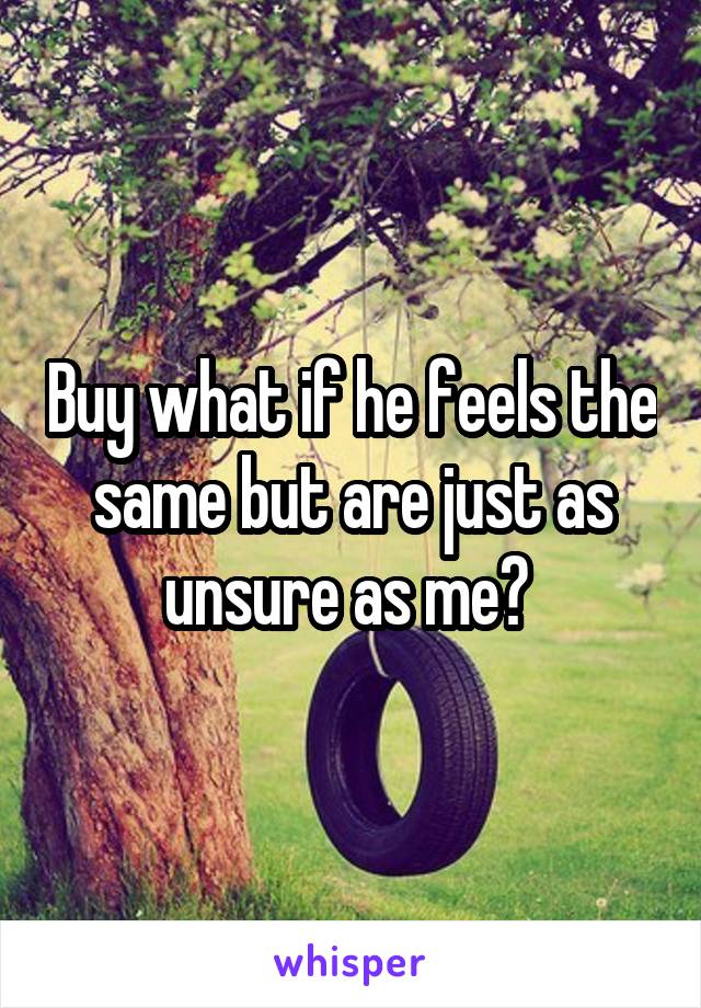 Buy what if he feels the same but are just as unsure as me? 