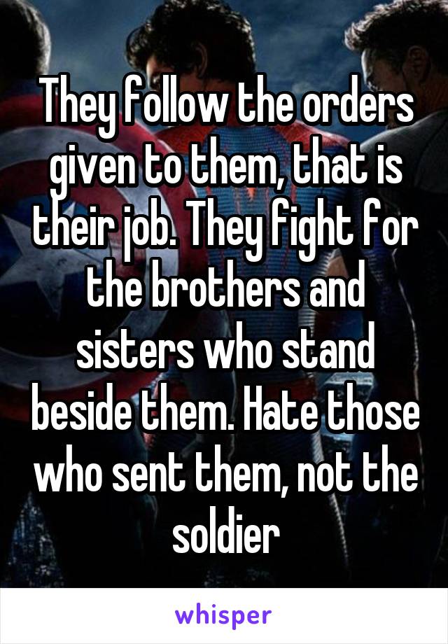 They follow the orders given to them, that is their job. They fight for the brothers and sisters who stand beside them. Hate those who sent them, not the soldier