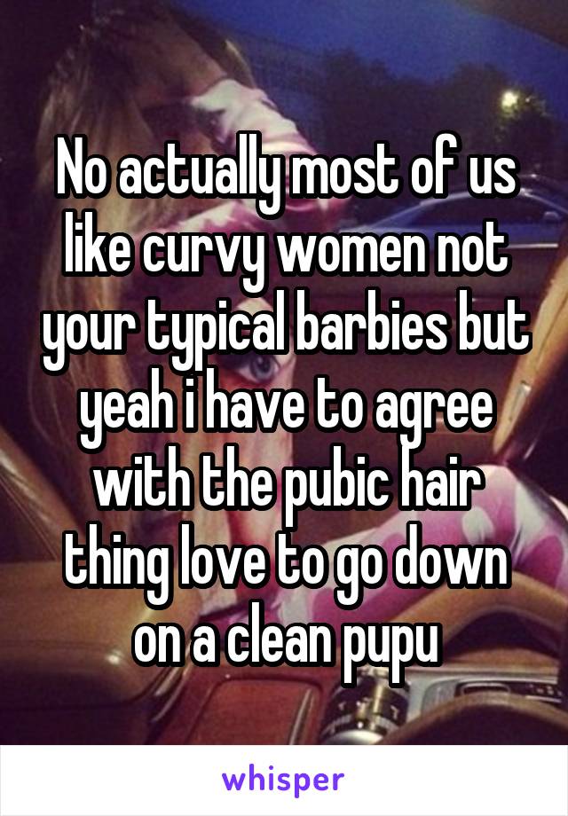 No actually most of us like curvy women not your typical barbies but yeah i have to agree with the pubic hair thing love to go down on a clean pupu