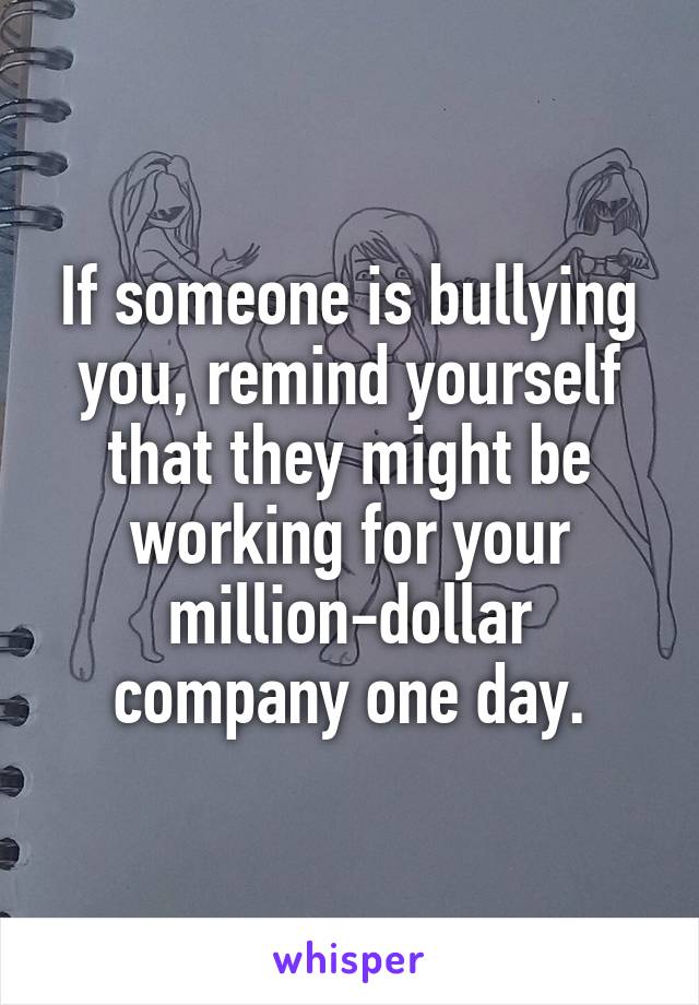 If someone is bullying you, remind yourself that they might be working for your million-dollar company one day.