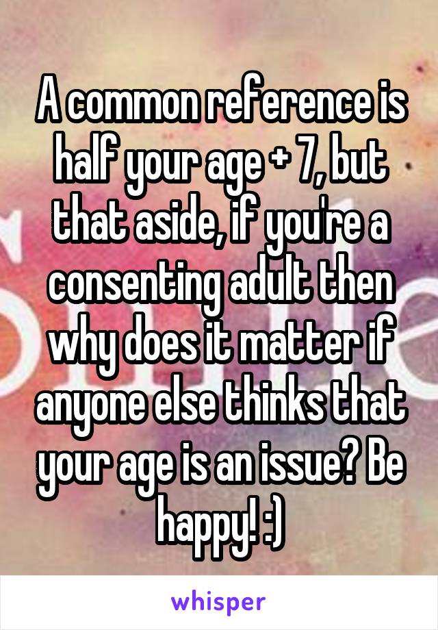 A common reference is half your age + 7, but that aside, if you're a consenting adult then why does it matter if anyone else thinks that your age is an issue? Be happy! :)