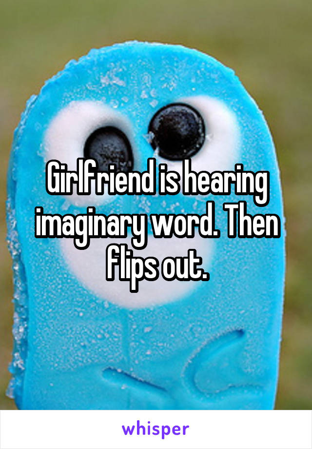 Girlfriend is hearing imaginary word. Then flips out.