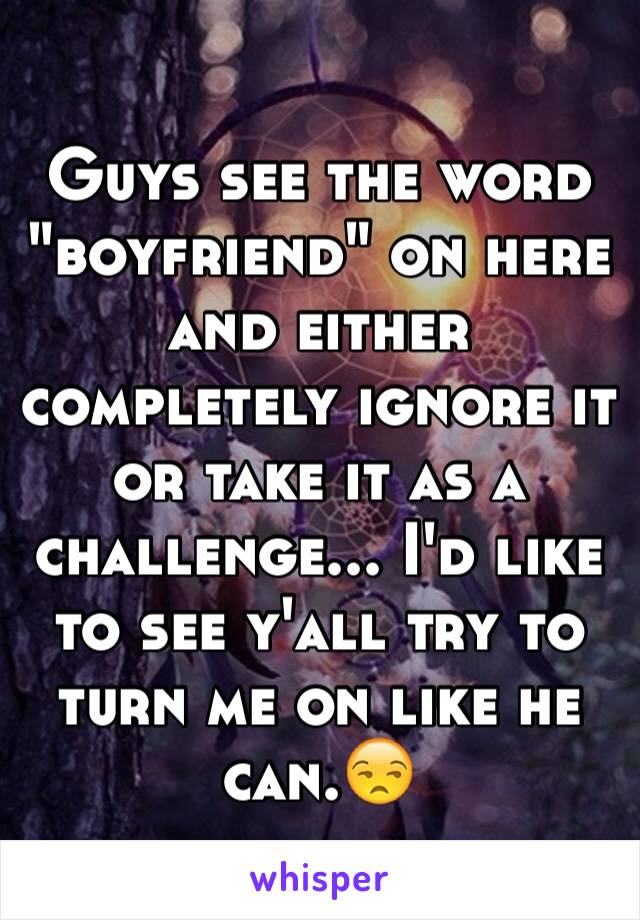 Guys see the word "boyfriend" on here and either completely ignore it or take it as a challenge... I'd like to see y'all try to turn me on like he can.😒