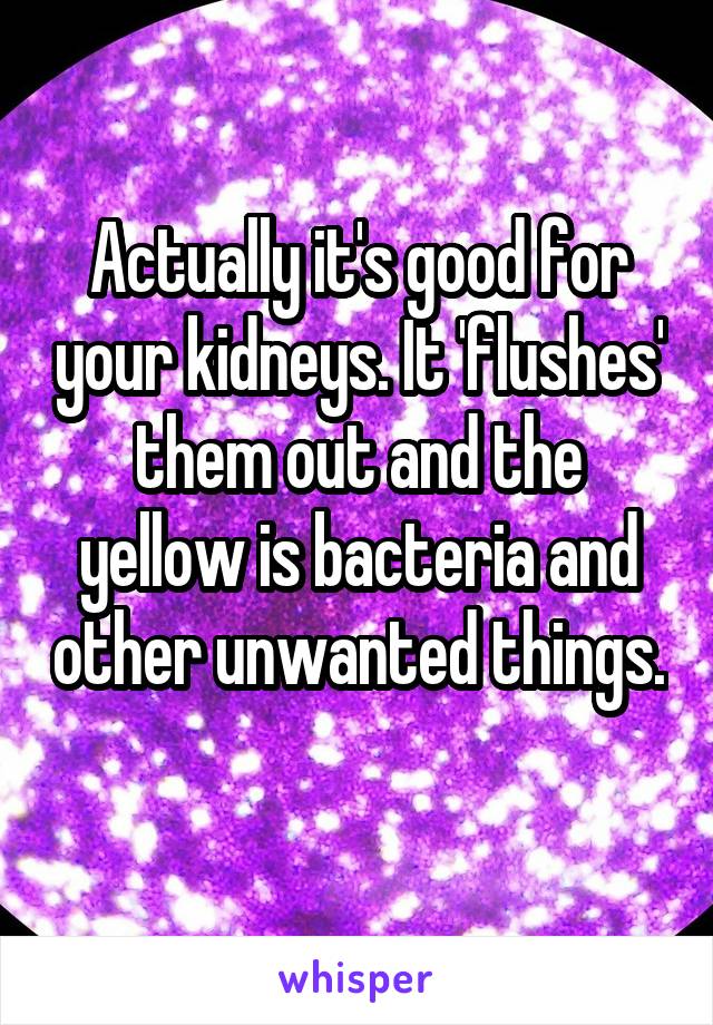 Actually it's good for your kidneys. It 'flushes' them out and the yellow is bacteria and other unwanted things. 