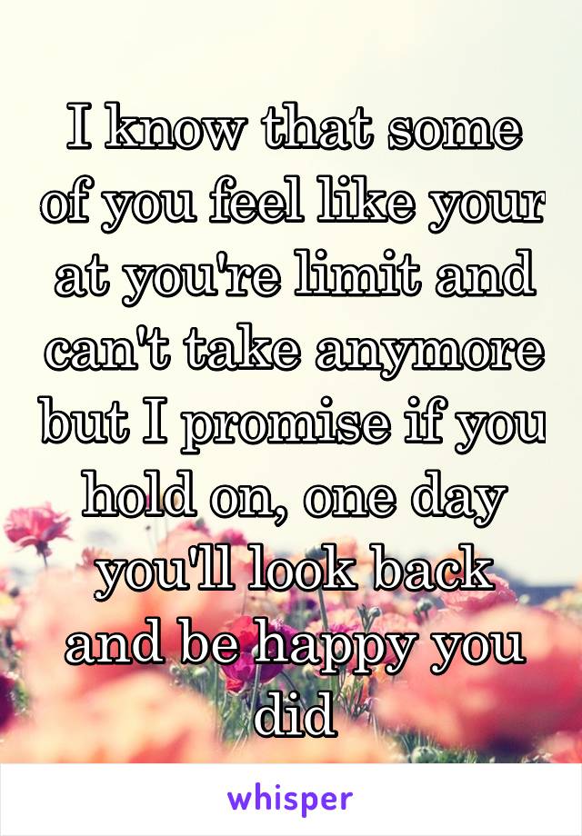 I know that some of you feel like your at you're limit and can't take anymore but I promise if you hold on, one day you'll look back and be happy you did