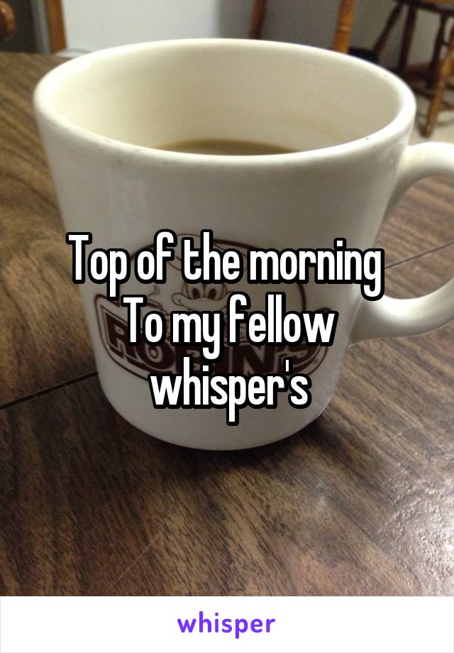 Top of the morning 
To my fellow whisper's