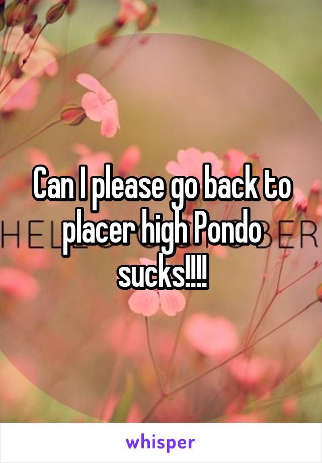 Can I please go back to placer high Pondo sucks!!!!