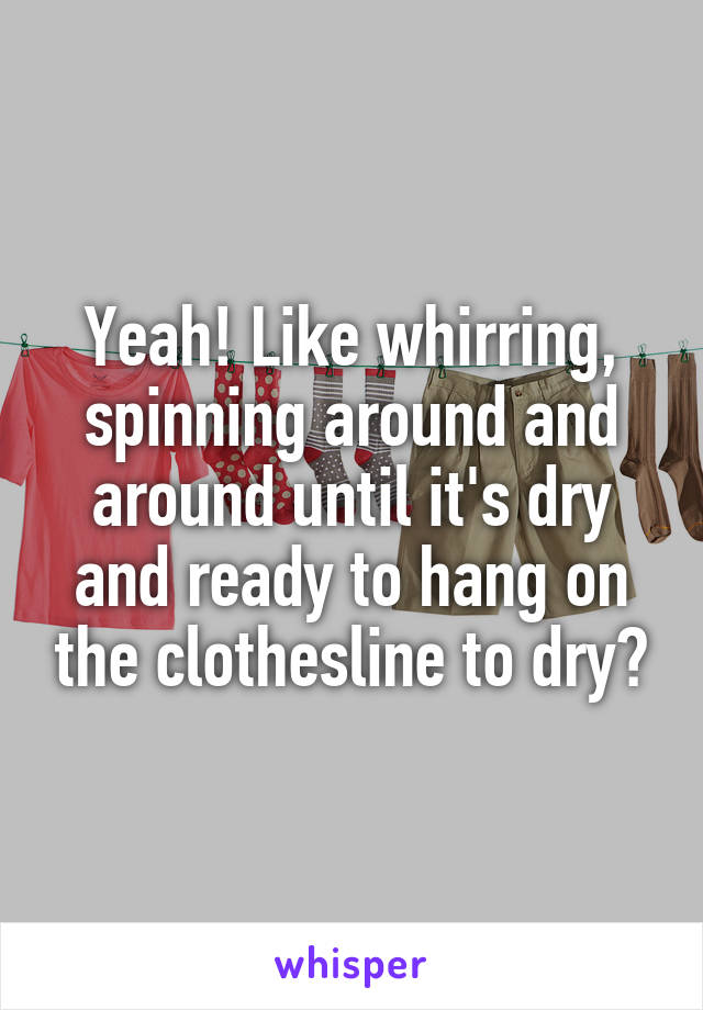 Yeah! Like whirring, spinning around and around until it's dry and ready to hang on the clothesline to dry?