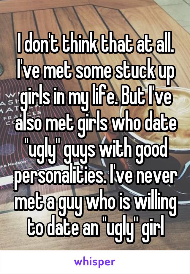 I don't think that at all. I've met some stuck up girls in my life. But I've also met girls who date "ugly" guys with good personalities. I've never met a guy who is willing to date an "ugly" girl