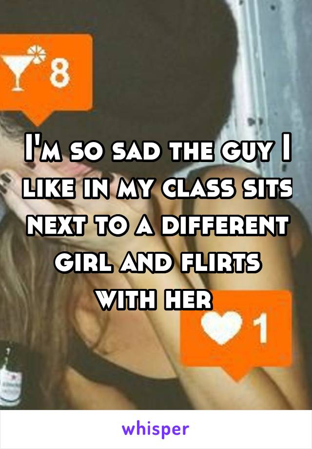 I'm so sad the guy I like in my class sits next to a different girl and flirts with her 