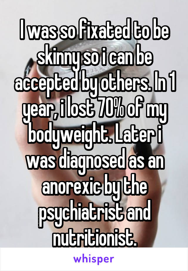 I was so fixated to be skinny so i can be accepted by others. In 1 year, i lost 70% of my bodyweight. Later i was diagnosed as an anorexic by the psychiatrist and nutritionist.