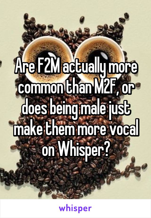 Are F2M actually more common than M2F, or does being male just make them more vocal on Whisper?