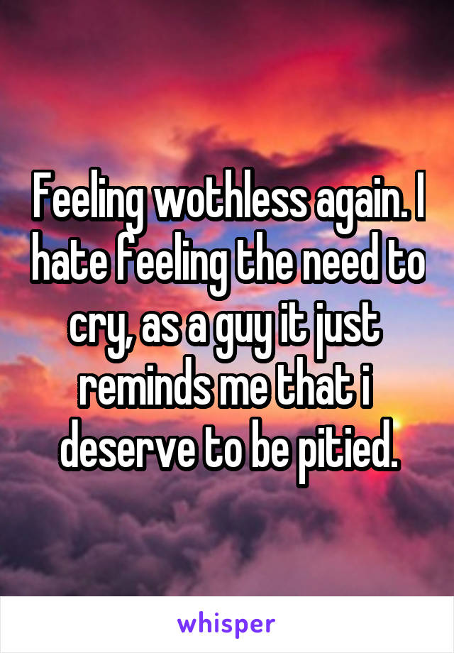 Feeling wothless again. I hate feeling the need to cry, as a guy it just 
reminds me that i 
deserve to be pitied.