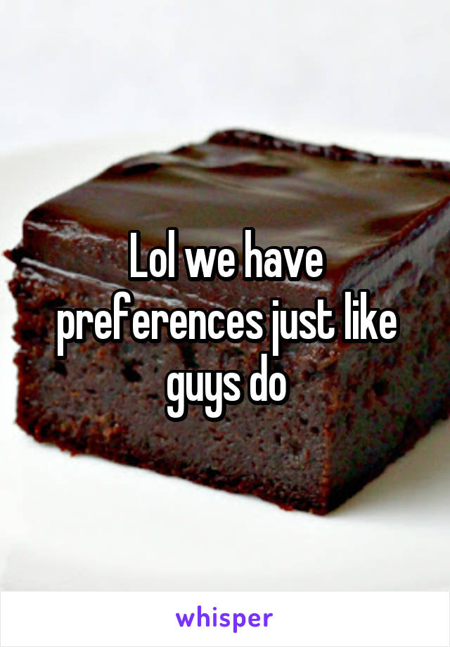 Lol we have preferences just like guys do