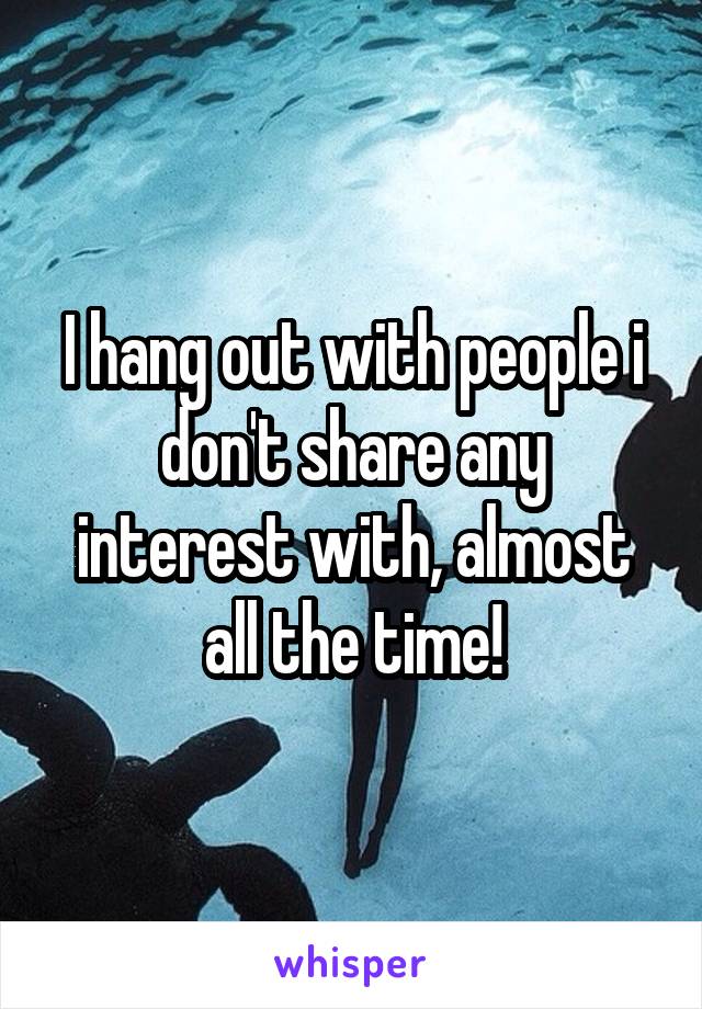 I hang out with people i don't share any interest with, almost all the time!