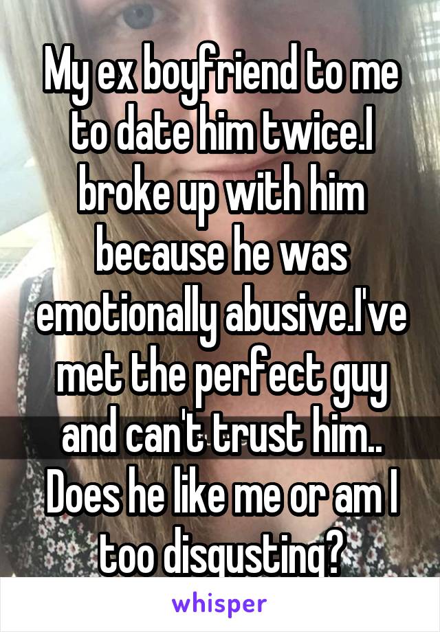 My ex boyfriend to me to date him twice.I broke up with him because he was emotionally abusive.I've met the perfect guy and can't trust him.. Does he like me or am I too disgusting?