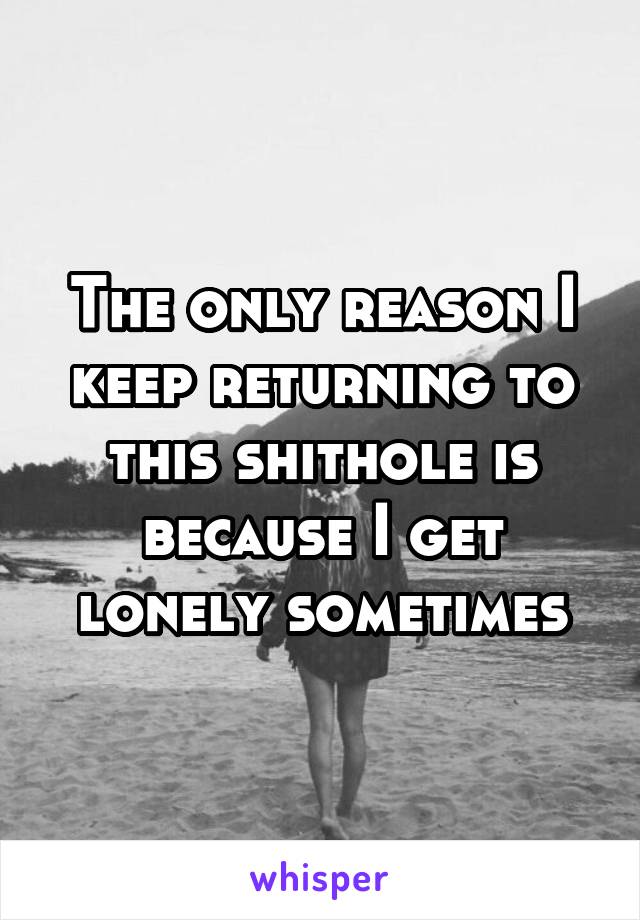 The only reason I keep returning to this shithole is because I get lonely sometimes