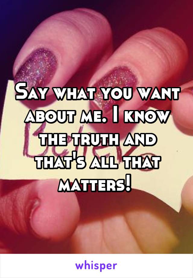 Say what you want about me. I know the truth and that's all that matters! 