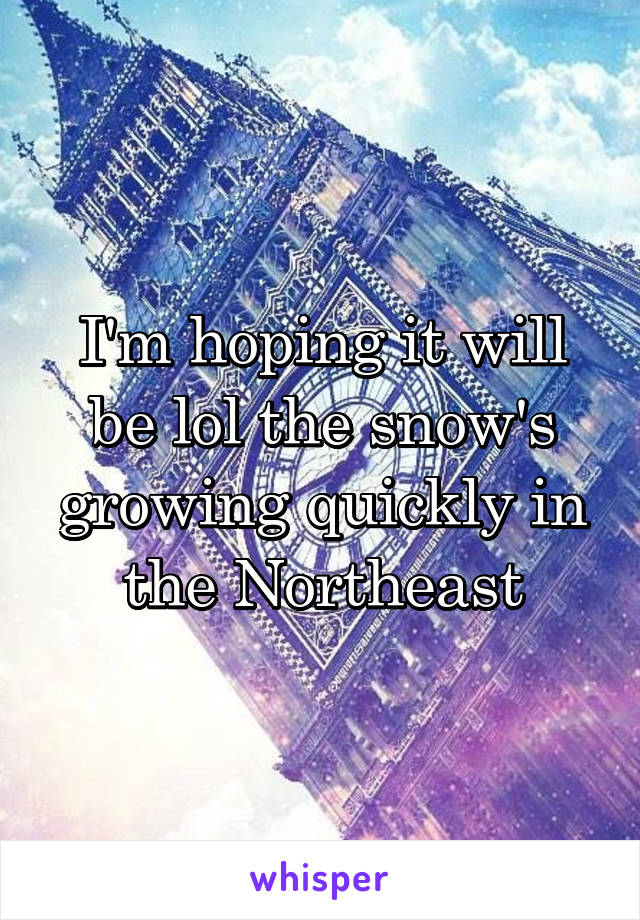 I'm hoping it will be lol the snow's growing quickly in the Northeast