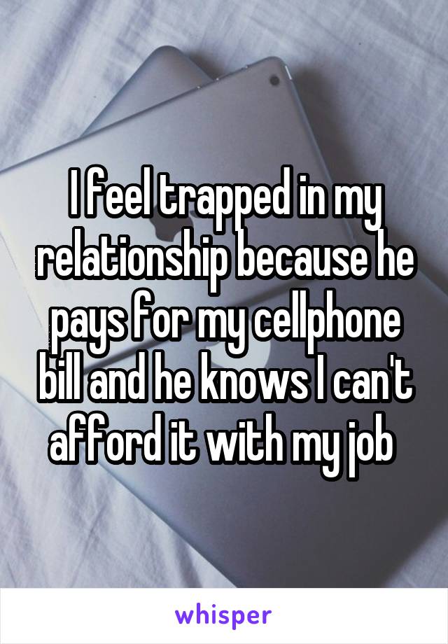 I feel trapped in my relationship because he pays for my cellphone bill and he knows I can't afford it with my job 