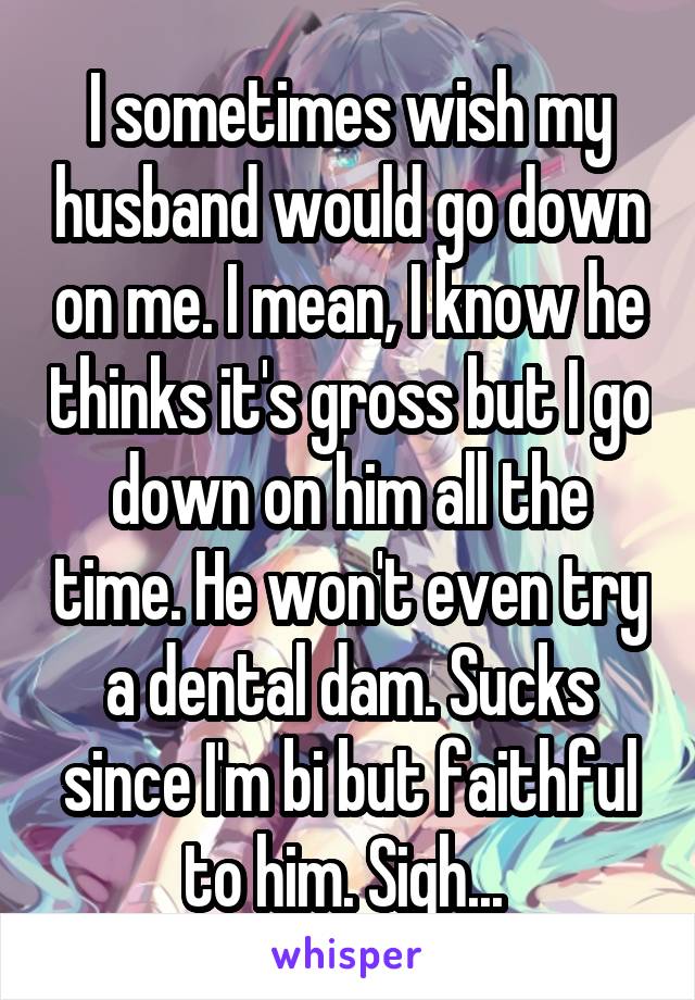 I sometimes wish my husband would go down on me. I mean, I know he thinks it's gross but I go down on him all the time. He won't even try a dental dam. Sucks since I'm bi but faithful to him. Sigh... 