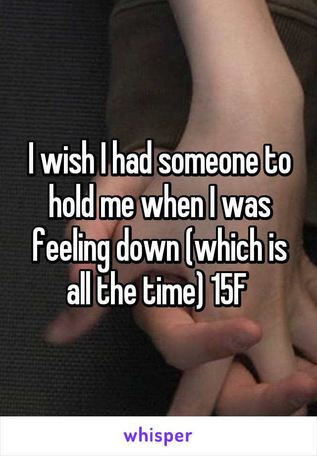 I wish I had someone to hold me when I was feeling down (which is all the time) 15F 