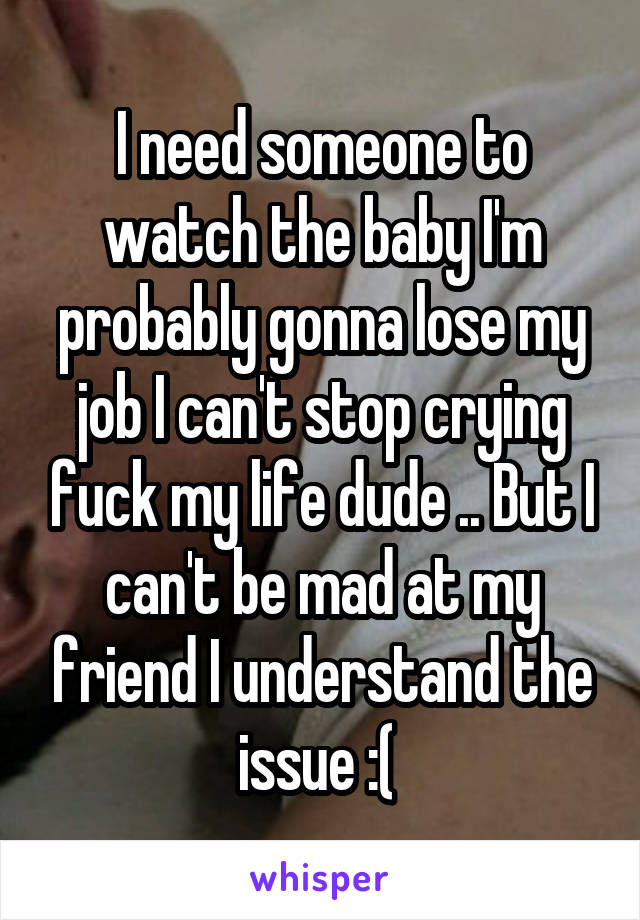 I need someone to watch the baby I'm probably gonna lose my job I can't stop crying fuck my life dude .. But I can't be mad at my friend I understand the issue :( 