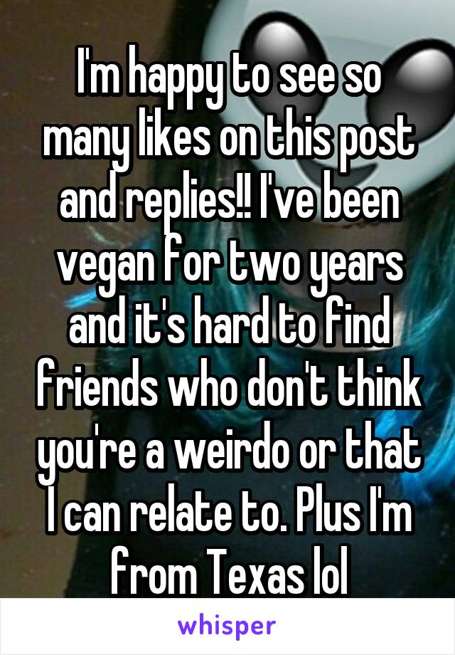 I'm happy to see so many likes on this post and replies!! I've been vegan for two years and it's hard to find friends who don't think you're a weirdo or that I can relate to. Plus I'm from Texas lol