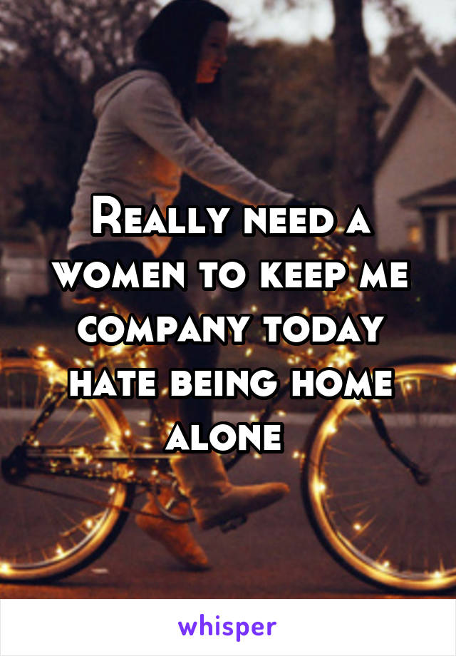Really need a women to keep me company today hate being home alone 