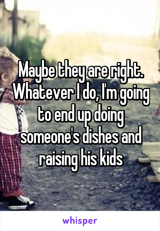 Maybe they are right. Whatever I do, I'm going to end up doing someone's dishes and raising his kids