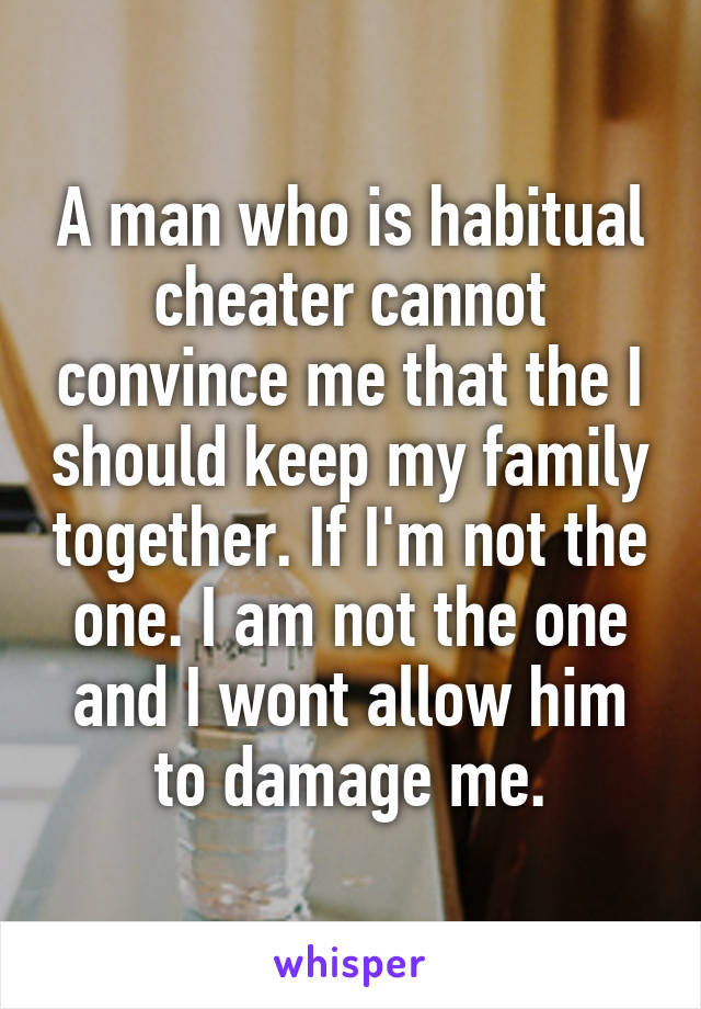 A man who is habitual cheater cannot convince me that the I should keep my family together. If I'm not the one. I am not the one and I wont allow him to damage me.