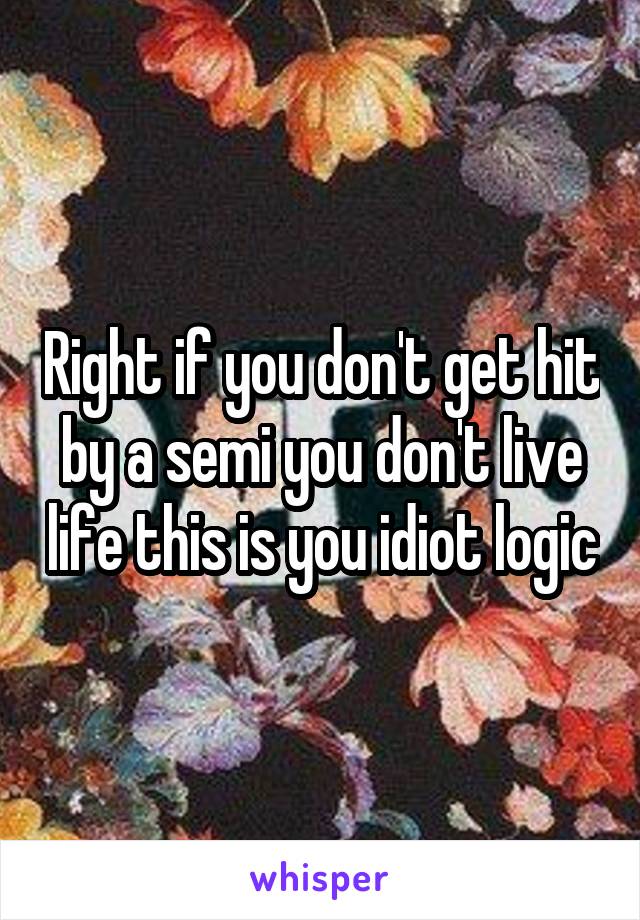 Right if you don't get hit by a semi you don't live life this is you idiot logic
