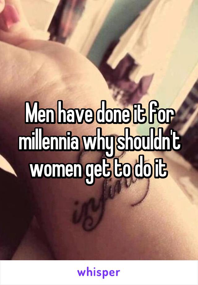 Men have done it for millennia why shouldn't women get to do it 