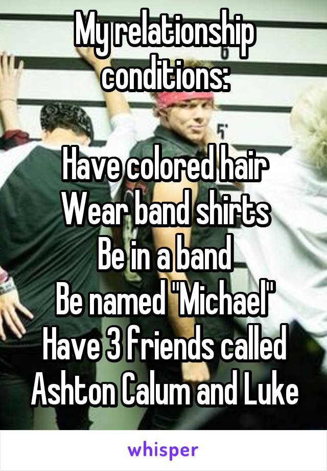 My relationship conditions:

Have colored hair
Wear band shirts
Be in a band
Be named "Michael"
Have 3 friends called Ashton Calum and Luke
