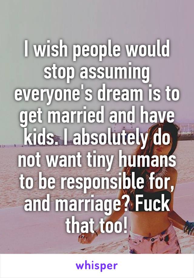 I wish people would stop assuming everyone's dream is to get married and have kids. I absolutely do not want tiny humans to be responsible for, and marriage? Fuck that too!