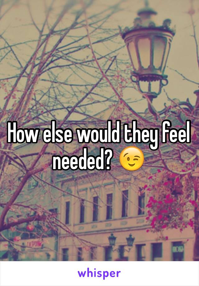 How else would they feel needed? 😉
