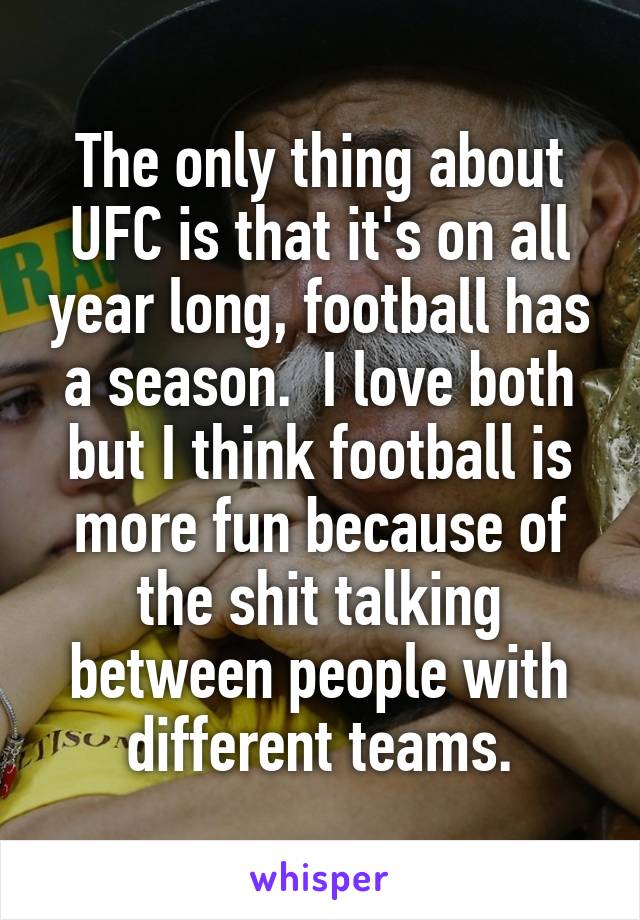 The only thing about UFC is that it's on all year long, football has a season.  I love both but I think football is more fun because of the shit talking between people with different teams.