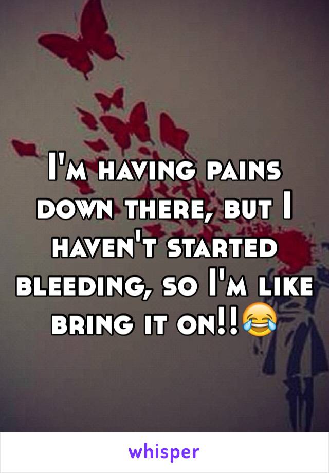 I'm having pains down there, but I haven't started bleeding, so I'm like bring it on!!😂