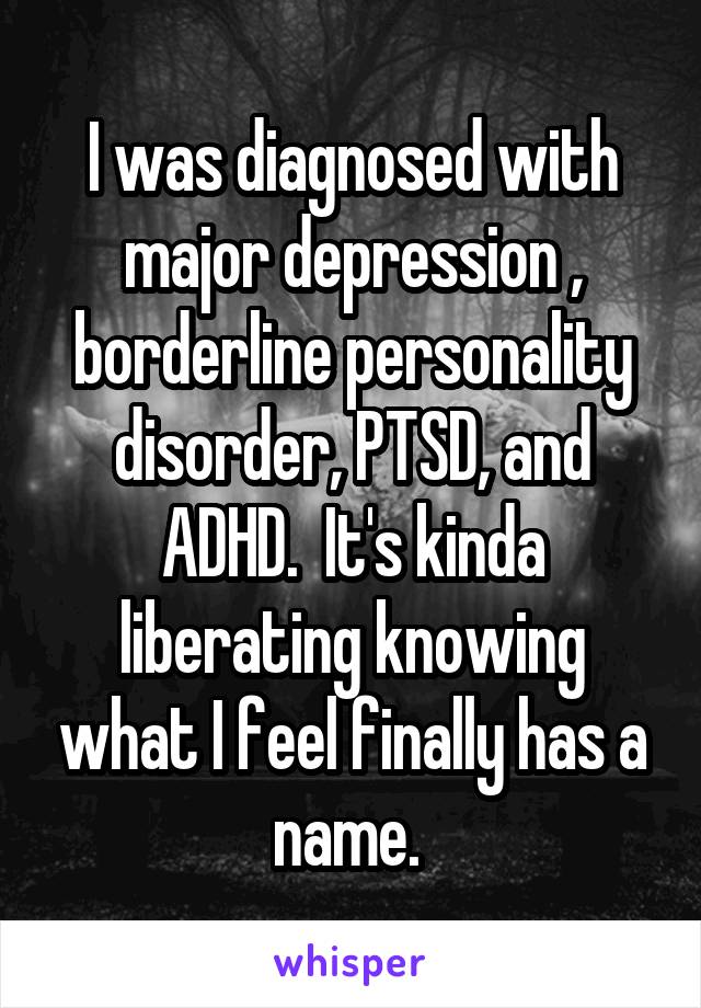 I was diagnosed with major depression , borderline personality disorder, PTSD, and ADHD.  It's kinda liberating knowing what I feel finally has a name. 