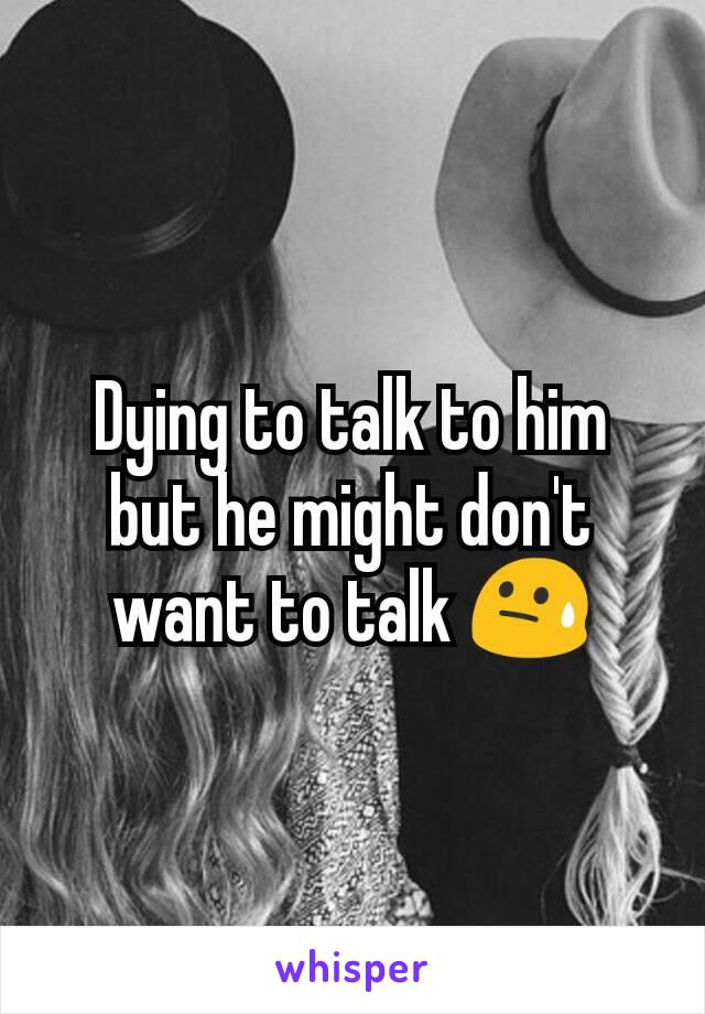 Dying to talk to him but he might don't want to talk 😓