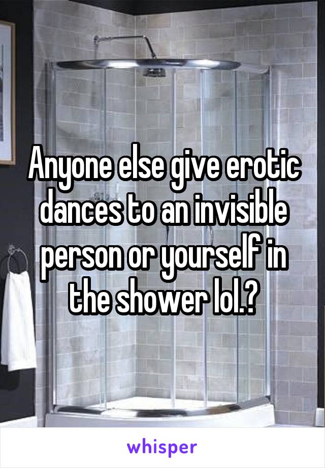 Anyone else give erotic dances to an invisible person or yourself in the shower lol.?