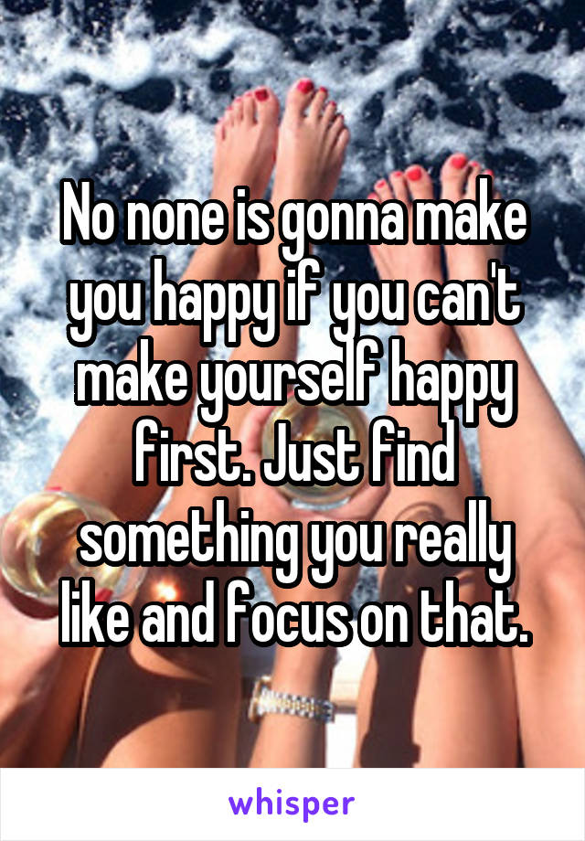 No none is gonna make you happy if you can't make yourself happy first. Just find something you really like and focus on that.
