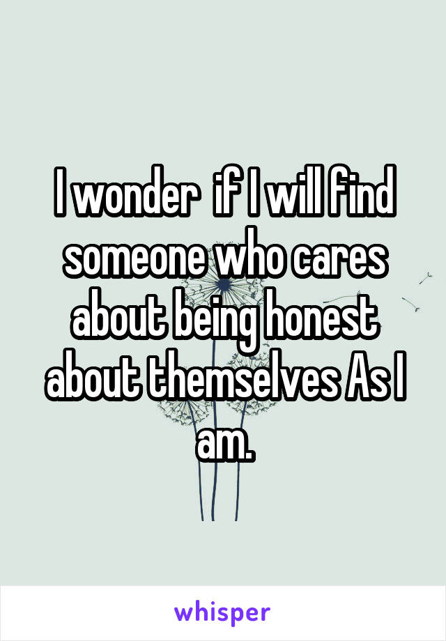I wonder  if I will find someone who cares about being honest about themselves As I am.