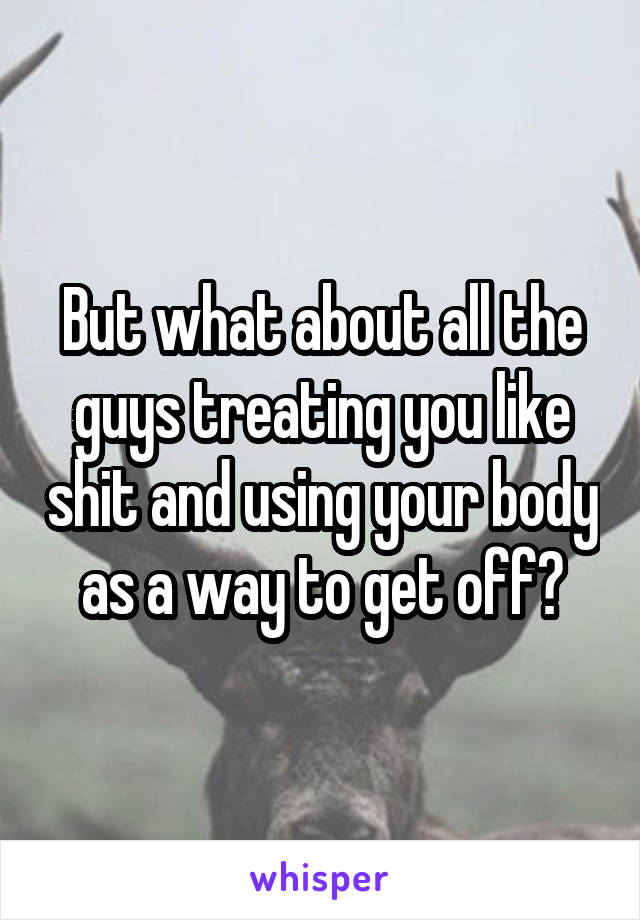But what about all the guys treating you like shit and using your body as a way to get off?
