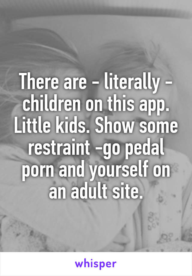 There are - literally - children on this app. Little kids. Show some restraint -go pedal porn and yourself on an adult site.